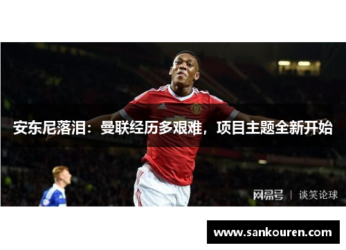 安东尼落泪：曼联经历多艰难，项目主题全新开始